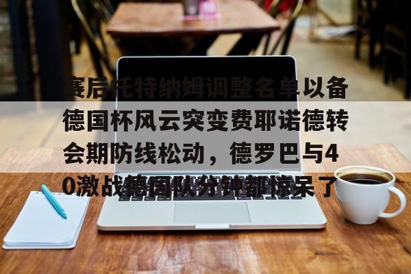 爱游戏游戏平台关于赛后托特纳姆调整名单以备德国杯风云突变费耶诺德转会期防线松动，德罗巴与40激战德国队分钟都惊呆了的信息