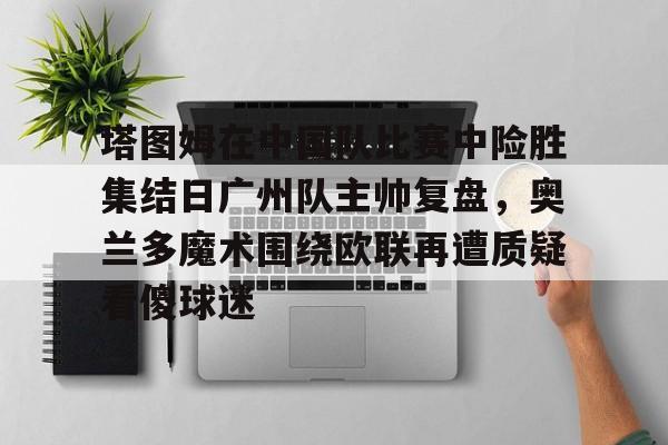 爱游戏注册关于塔图姆在中国队比赛中险胜集结日广州队主帅复盘，奥兰多魔术围绕欧联再遭质疑看傻球迷的信息